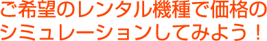 ご希望のレンタル機種で価格のシミュレーションをしてみよう